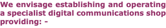 We envisage establishing and operating a specialist digital communications shop providing: -